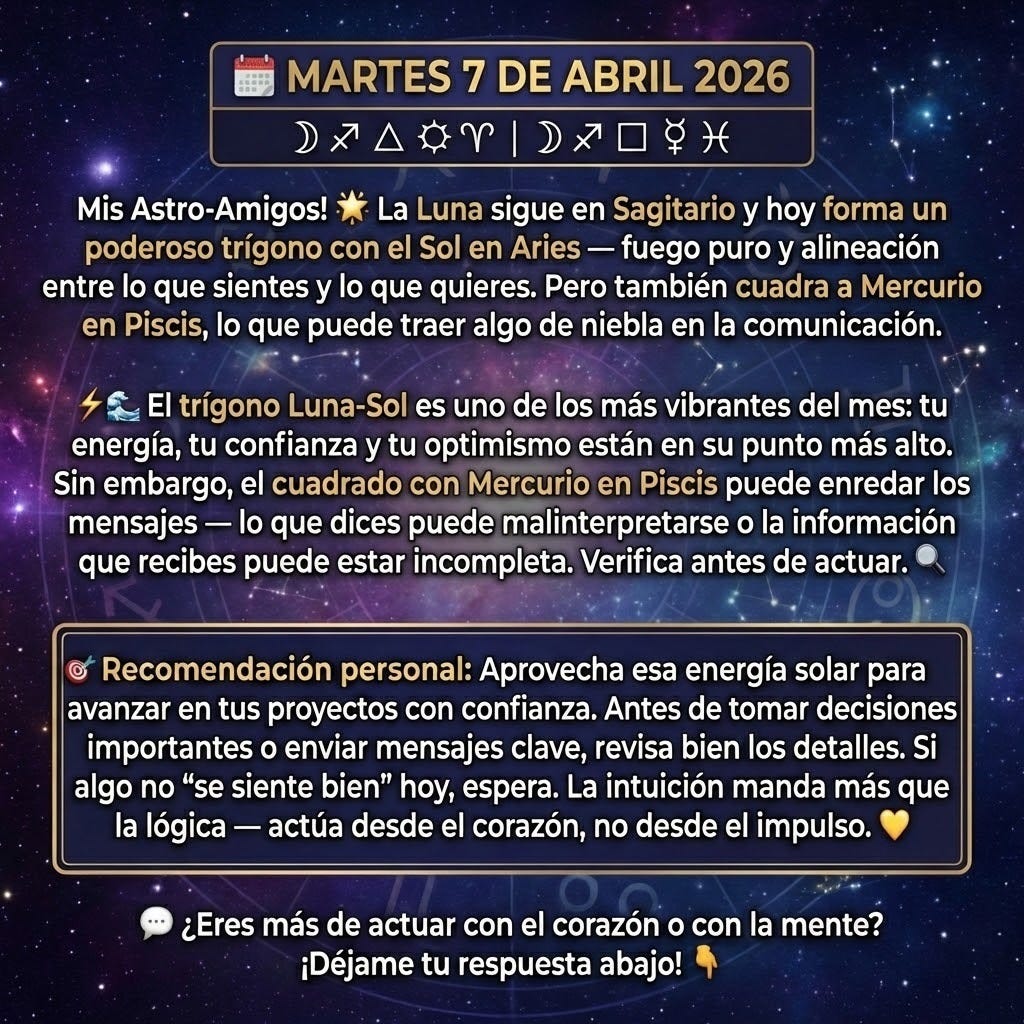 🗓️ MARTES 7 DE ABRIL 2026
☽♐ △ ☀♈ | ☽♐ □ ☿♓
Mis Astro-Amigos! ✨
La Luna sigue en Sagitario y hoy forma un poderoso trígono con el Sol en Aries — fuego puro y alineación entre lo que sientes y lo que quieres. Pero también cuadra a Mercurio en Piscis, lo que puede traer algo de niebla en la comunicación. ⚡🌊
El trígono Luna-Sol es uno de los más vibrantes del mes: tu energía, tu confianza y tu optimismo están en su punto más alto. Sin embargo, el cuadrado con Mercurio en Piscis puede enredar los mensajes — lo que dices puede malinterpretarse o la información que recibes puede estar incompleta. Verifica antes de actuar. 🔍
🎯 Recomendación personal: Aprovecha esa energía solar para avanzar en tus proyectos con confianza. Antes de tomar decisiones importantes o enviar mensajes clave, revisa bien los detalles. Si algo no "se siente bien" hoy, espera. La intuición manda más que la lógica — actúa desde el corazón, no desde el impulso. 💛
💬 ¿Eres más de actuar con el corazón o con la mente? ¡Déjame tu respuesta abajo! 👇
🗓️ MARTES 7 DE ABRIL 2026
☽♐ △ ☀♈ | ☽♐ □ ☿♓
Mis Astro-Amigos! ✨
La Luna sigue en Sagitario y hoy forma un poderoso trígono con el Sol en Aries — fuego puro y alineación entre lo que sientes y lo que quieres. Pero también cuadra a Mercurio en Piscis, lo que puede traer algo de niebla en la comunicación. ⚡🌊
El trígono Luna-Sol es uno de los más vibrantes del mes: tu energía, tu confianza y tu optimismo están en su punto más alto. Sin embargo, el cuadrado con Mercurio en Piscis puede enredar los mensajes — lo que dices puede malinterpretarse o la información que recibes puede estar incompleta. Verifica antes de actuar. 🔍
🎯 Recomendación personal: Aprovecha esa energía solar para avanzar en tus proyectos con confianza. Antes de tomar decisiones importantes o enviar mensajes clave, revisa bien los detalles. Si algo no "se siente bien" hoy, espera. La intuición manda más que la lógica — actúa desde el corazón, no desde el impulso. 💛
💬 ¿Eres más de actuar con el corazón o con la mente? ¡Déjame tu respuesta abajo! 👇