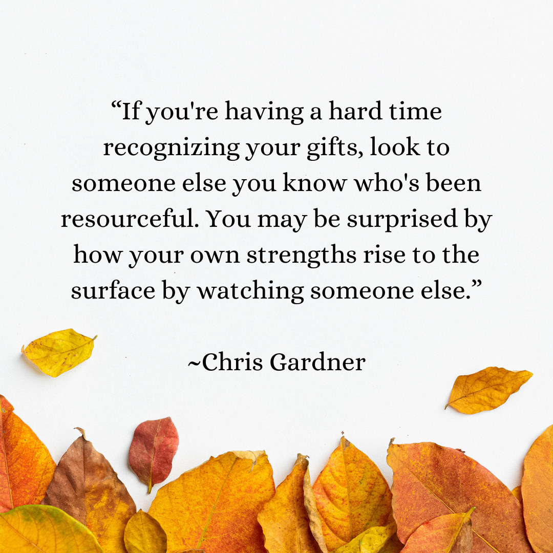 If you're having a hard time recognizing your gifts, look to someone else you know who's been resourceful. You may be surprised by how your own strengths rise to the surface by watching someone else.  Chris Gardner
