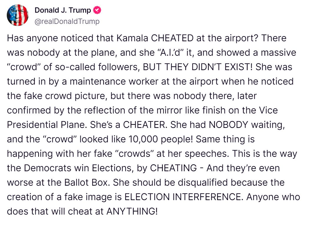 Trump tweet reads: "Has anyone noticed that Kamala CHEATED at the airport? There was nobody at the plane, and she “A.I.’d” it, and showed a massive “crowd” of so-called followers, BUT THEY DIDN’T EXIST! She was turned in by a maintenance worker at the airport when he noticed the fake crowd picture, but there was nobody there, later confirmed by the reflection of the mirror like finish on the Vice Presidential Plane. She’s a CHEATER. She had NOBODY waiting, and the “crowd” looked like 10,000 people! Same thing is happening with her fake “crowds” at her speeches. This is the way the Democrats win Elections, by CHEATING - And they’re even worse at the Ballot Box. She should be disqualified because the creation of a fake image is ELECTION INTERFERENCE. Anyone who does that will cheat at ANYTHING!"