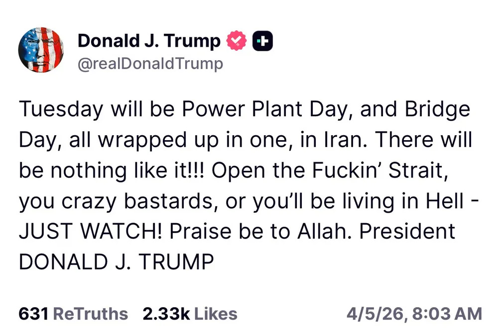 Trump "truth": Tuesday will be Power Plant Day, and Bridge Day, all wrapped up in one, in Iran. There will be nothing like it!!! Open the Fuckin’ Strait, you crazy bastards, or you’ll be living in Hell - JUST WATCH! Praise be to Allah. President DONALD J. TRUMP Trump "truth": Tuesday will be Power Plant Day, and Bridge Day, all wrapped up in one, in Iran. There will be nothing like it!!! Open the Fuckin’ Strait, you crazy bastards, or you’ll be living in Hell - JUST WATCH! Praise be to Allah. President DONALD J. TRUMP