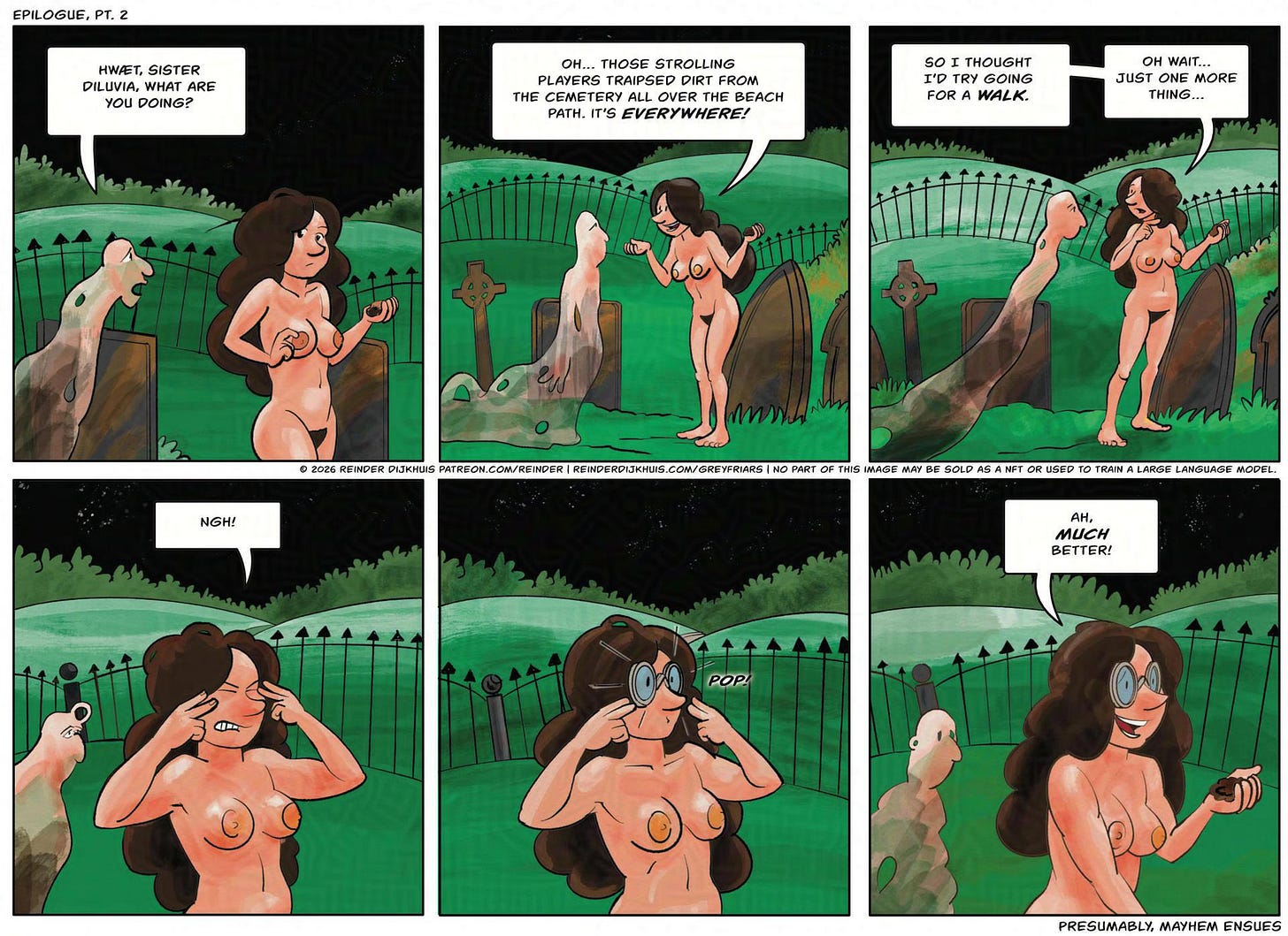 Panel 1. Diluvia holds the dirt in her hand, lost in thought. A voice from off-panel addresses her. Voice: Hwæt, sister diluvia, what are you doing?  Panel 2. Diluvia: Oh, er… those strolling players traipsed dirt from the cemetery all over the beach path. It's everywhere now.  Panel 3. Diluvia: So I just thought I'd try going for a walk. Oh, wait. Just on more thing.  Panel 4. Diluvia closes her eyes in concentration. Diluvia: NGH!  Panel 5. A pair of medieval-style glasses pops up on her face. SFX: POP!  Panel 6. Diluvia: Ah, much better.