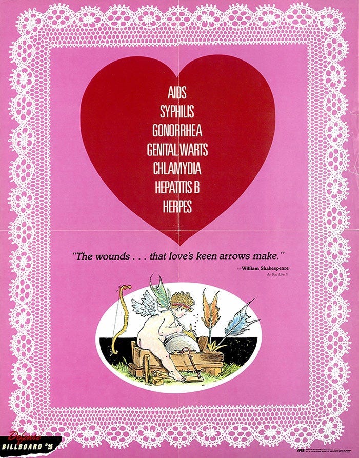 "AIDS Syphillis Gonorrhea Genital Warts Chlamydia Hepatitis B Herpes; The wounds...that love's keen arrows make." "AIDS Syphillis Gonorrhea Genital Warts Chlamydia Hepatitis B Herpes; The wounds...that love's keen arrows make."