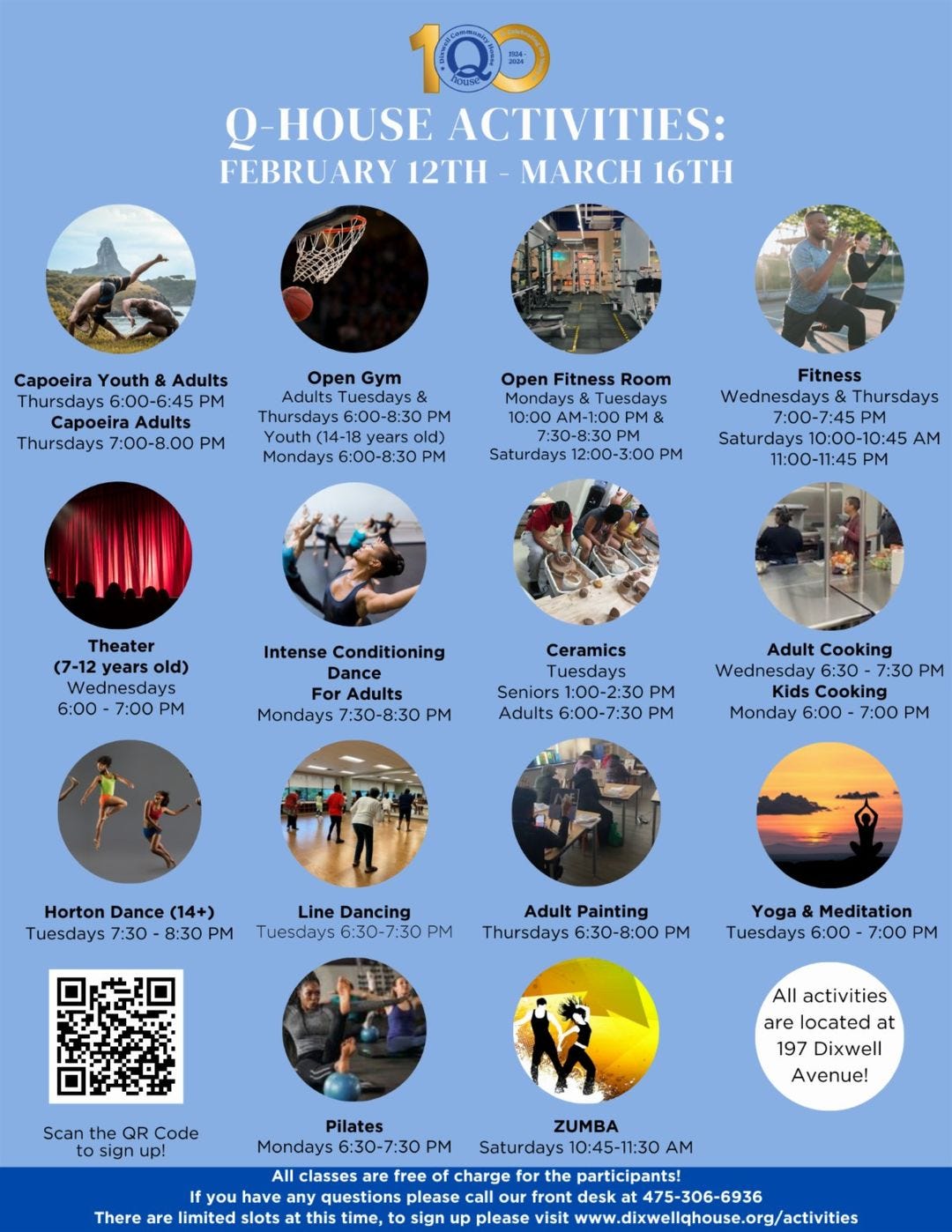 May be a graphic of 7 people and text that says 'Q-HOUSE ACTIVITIES: FEBRUARY 12TH MARCH 16TH Capoeira Youth Adults Thursdays PM Open 7:00-8.00 Fitness Room Mondays (14-18 Mondays PM Fitness Wednesdays Thursdays 7:30-8:30 Saturdays 12:00-3:00 Saturdays 10:00-10:45 11:00-11:45 PM Theater years Wednesdays 6:00 7:00 PM Intense Conditioning Ceramics Adults Mondays 7:30-8:30 PM Seniors 1:00-2:30 PM Adults PM Cooking Wednesday 6:30- 7:30 Kids Cooking Monday 6:00 7:00 Dance (14+) Tuesdays 7:30 8:30 PM Line Dancing Tuesdays 6:30-7:30 Adult Painting Thursdays 6:30-8:00 Yoga &Meditation Tuesdays 6:00 7:00 Scan sign up! All activities are located at 197 Dixwell Avenue! Pilates Mondays 6:30-7:30 There are limited questions ZUMBA Saturdays 10:45-11:30 charge participants! visit'