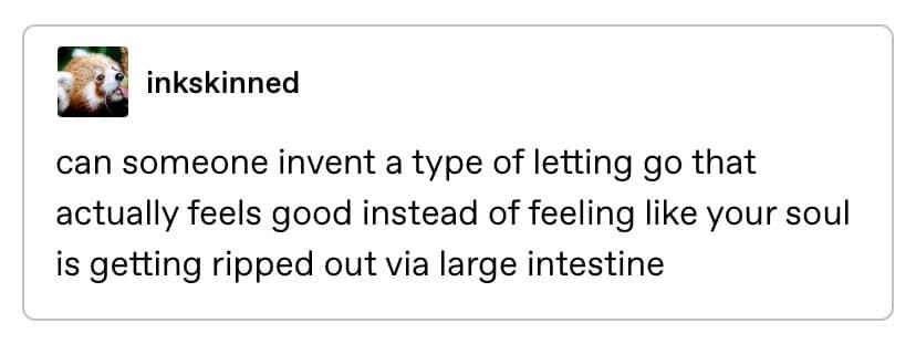 May be an image of text that says 'inkskinned can someone invent a type of letting go that actually feels good instead of of feeling like your soul is getting ripped out large intestine' May be an image of text that says 'inkskinned can someone invent a type of letting go that actually feels good instead of of feeling like your soul is getting ripped out large intestine'