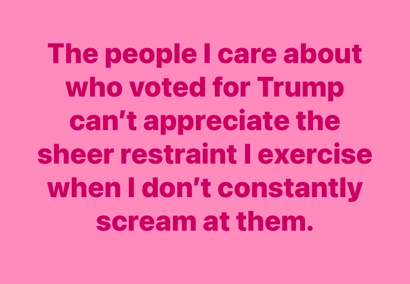 The people I care about who voted for Trump can't appreciate the sheer restraint I exercise when I don't constantly scream at them.