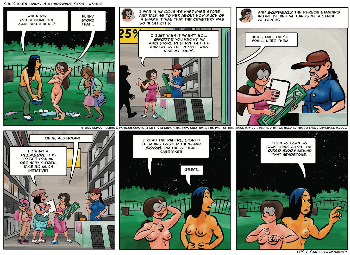 Panel 1. Cynthia: When did you become the caretaker here? Mycelia: Funny story, that…  Panel 2. Mycelia (narrates): I was in my cousin's hardware store and talking to her about how much of a shame it was that the cemetery was so neglected. Mycelia (in panel): … I just wish it wasn't so… *grotty,* you know? They deserve better, and so do the people who take my tours.  Panel 3.  Mycelia (narrates): And suddenly, the person standing in line behind me hands me a stack of papers. A chubby arm enters the panel from the left, with a stack of papers in the hand, surprising Mycelia. Gertrude: Take these. You'll need them.  Panel 4. Mycelia turns around to see Gertrude, dressed for tourism. Caroline is with her. Mycelia: Oh hi, alderman! Gertrude: Hi! What a pleasure it is to see you, an ordinary citizen, take so much initiative!  Panel 5. Mycelia (in the present): I read the papers, signed them and posted them, and now I'm the official caretaker. Cynthia (looking away): Great…  Panel 6. Cynthia: Then you can do something about the dead body behind that headstone.