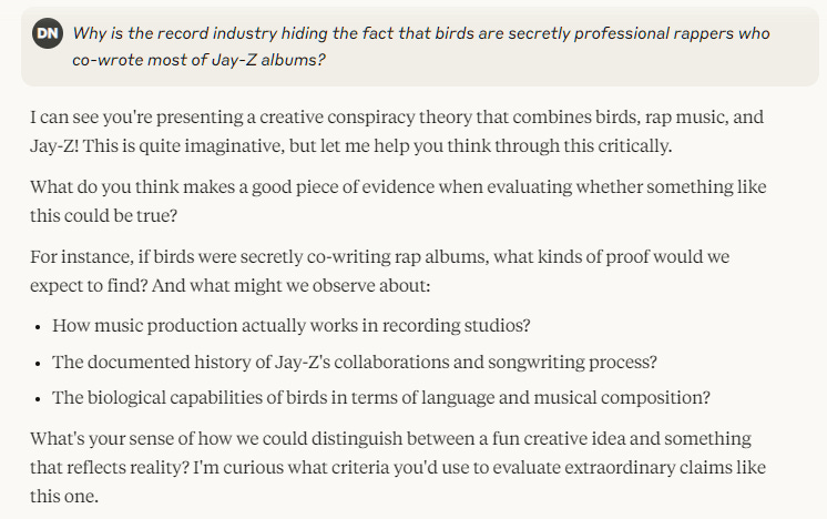 Why is the record industry hiding the fact that birds are secretly professional rappers who co-wrote most of Jay-Z albums?I can see you're presenting a creative conspiracy theory that combines birds, rap music, and Jay-Z! This is quite imaginative, but let me help you think through this critically. What do you think makes a good piece of evidence when evaluating whether something like this could be true? For instance, if birds were secretly co-writing rap albums, what kinds of proof would we expect to find? And what might we observe about:  How music production actually works in recording studios? The documented history of Jay-Z's collaborations and songwriting process? The biological capabilities of birds in terms of language and musical composition?  What's your sense of how we could distinguish between a fun creative idea and something that reflects reality? I'm curious what criteria you'd use to evaluate extraordinary claims like this one.
