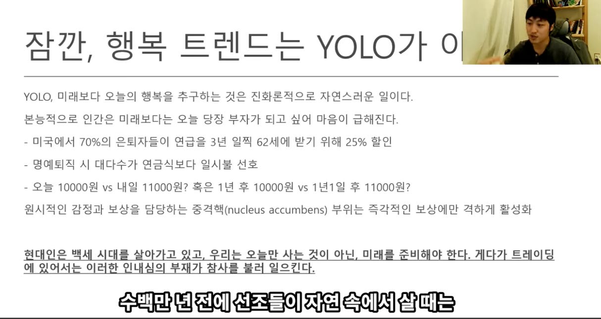 잠깐, 행복 트렌드는 YOLO가 
YOLO, 미래보다 오늘의 행복을 추구하는 것은 진화론적으로 자연스러운 일이다. 
본능적으로 인간은 미래보다는 오늗 당장 부자가 되고 싶어 마음이 급해진다. 
- 미국에서 70%의 은퇴자들이 연급을 3년 일찍 62세에 받기 위해 25% 할인 
- 명예퇴직 시 대다수가 연금식보다 일시불 선호 
- 오늘 10000원 vs 내일 11000원? 혹은 1년 후 10000원 vs 1년1일 후 11000원? 
0 
/24魯 ` 
원시적인 감정과 보상을 담당하는 중격é!(nucleus accumbens) 부위는 즉각적인 보상에만 격하게 활성화 
현대인은 백세 시대를 살아가고 있고. 우리는 오늘만 사는 것이 아닌. 미래를 준비해야 한다. 게다가 트레이닝 
에 있어서는 이러한 인내심의 부재가 참사를 불러 일으킨다. 
수백만 년 전에 선조들이 자연 속에서 살 때는 