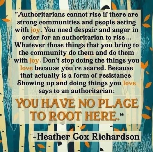 May be an image of text that says 'Authoritarians cannot rise if there are strong communities and people acting with joy. You need despair and anger in order for an authoritarian to rise... Whatever those things that you bring to the community do them and do them with joy. Don't stop doing the things you love because you're scared. Because that actually is a form of resistance. Showing up and doing things you ε says to an authoritarian: YOU ΗΑνΕ NO PLAGE To ROOT HERE. -Heather Gox Richardson'