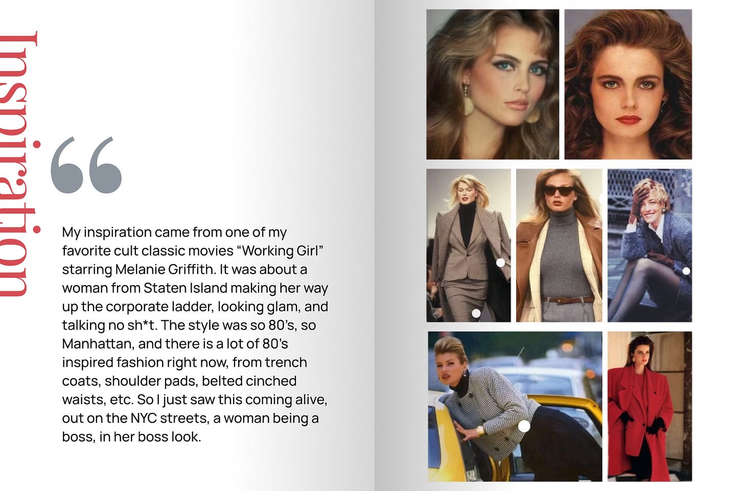 My inspiration came from one of my favorite cult classic movies “Working Girl” starring Melanie Griffith. It was about a woman from Staten Island making her way up the corporate ladder, looking glam, and talking no sh*t. The style was so 80’s, so Manhattan, and there is a lot of 80’s inspired fashion right now, from trench coats, shoulder pads, belted cinched waists, etc. So I just saw this coming alive, out on the NYC streets, a woman being a boss, in her boss look.