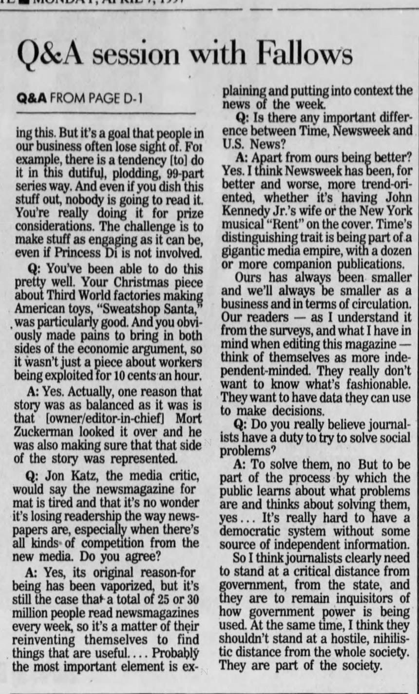Fallows has the hot seat at U.S. News FALLOWS FROM PAGE D-1 door meetings, banged away at his keyboard, okayed a change in the small type on the cover and took his anti -infection pills on schedule. He also confabbed with his boss, U.S. News owner/editor-in-chief Mort Zuckerman, whom everyone knew had blown into town for the day from New York City because " they could smell his cigars. Clackety clackety clackety. Putting together the April 14 issue, which starts hitting magazine racks and mailboxes today, would turn out to be a blessedly uneventful 94-page cruise. It would be in bed by its usual Friday midnight deadline, which is at least 24 hours before Time and Newsweek close. No, huge late-in-the-week news event would force the staff to crank out .a •new nine-page cover story package like the week before. That's when 39 Heaven's Gate cultists committed suicide, which sent many of U.S. News' staff of about 230 scrambling and had copy editors and fact-checkers still working at 1 a.m. Saturday. Having to rip up a cover at the last minute like that occurs five or six times a year. It happened when TWA Flight 800 crashed, when the Gulf War started and when the bomb went off at the Atlanta Olympies. Last week, the stock market's precipitous dip would keep U.S. News' editors anxious until Friday afternoon, when it became clear that the Crash of '97 wasn't coming. But the week's cover story on how admissions officers at the Universi- ty of Pennsylvania really choose who gets accepted, while not scintillating and of limited interest, was finished by Thursday. The inside look at the admissions process is definitely not an example of Fallows' overarching goal to 'make the important interesting." It's an extension of U.S. News' longrunning franchise to explain the often byzantine world of higher education. For at least the last decade, U.S. News has distinguished itself from Time and Newsweek by such "service journalism." The regular section at the back, "News You Can Use," typically includes everything, from its wellknown guides to choosing colleges to advice on mutual funds and family vacations. The space it consumes is one reason why you've never seen Madonna on a U.S. News cover nor found spreads on show-biz or celebrity profiles inside. Fallows is trying to inject more fun into U.S News, but he's not going to run movie, music and book reviews. Still, he says, "There are lots of ways we try to write about the effect of pop culture. For example, we're having next week a story about the science of snakes to go with the new movie, 'Anaconda. Weekly newsmagazines, which were founded some 60 years ago, are not a growth industry. Total readership has stalled. And it's harder and harder for the Big Three newsmagazines to give their readers what they haven't already seen in their newspapers or haven't seen '10 times already on CNN But Tom Evans, the publisher and president of U.S. News, says the magazine's financial health is good, that it's making money and that it's attracting younger readers. The typical U.S. News reader is a 44-year-old college grad with a $50,000-plus income. About 63 perare male. According to the magazine industry's auditing bureau, 21,100 people in Allegheny, Butler, Beaver, Washington and Westmoreland counties subscribe to U.S. News. Time has 39,000 subscribers and Newsweek 33,700 in the same area. Clackety clackety clackety. Despite his long hours and