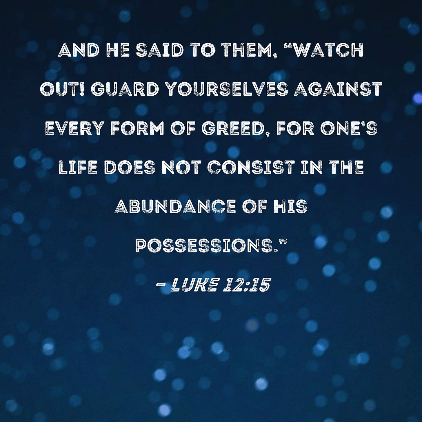 Luke 12:15 And He said to them, "Watch out! Guard yourselves against every form of greed, for one's life does not consist in the abundance of his possessions." Luke 12:15 And He said to them, "Watch out! Guard yourselves against every form of greed, for one's life does not consist in the abundance of his possessions."