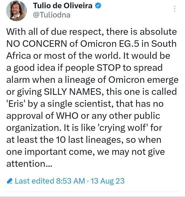 Image With all of due respect, there is absolute NO CONCERN of Omicron EG.5 in South Africa or most of the world. It would be a good idea if people STOP to spread alarm when a lineage of Omicron emerge or giving SILLY NAMES, this one is called 'Eris' by a single scientist, that has no approval of WHO or any other public organization. It is like 'crying wolf' for at least the 10 last lineages, so when one important come, we may not give attention... Image With all of due respect, there is absolute NO CONCERN of Omicron EG.5 in South Africa or most of the world. It would be a good idea if people STOP to spread alarm when a lineage of Omicron emerge or giving SILLY NAMES, this one is called 'Eris' by a single scientist, that has no approval of WHO or any other public organization. It is like 'crying wolf' for at least the 10 last lineages, so when one important come, we may not give attention...
