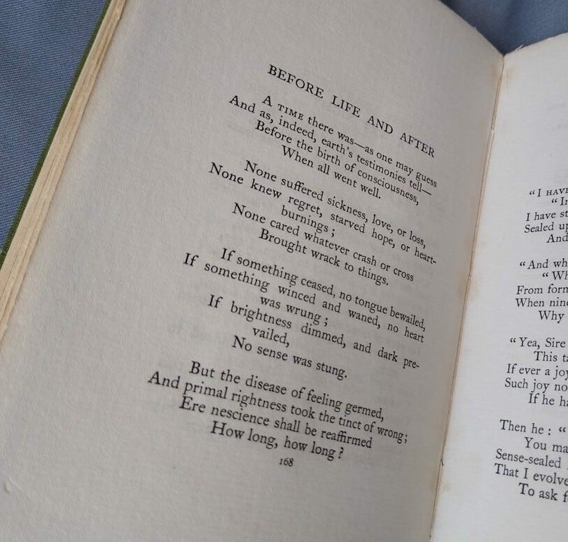 Page of a book with the poem "Before Life and After" by Thomas Hardy. Poem text: A time there was—as one may guess And as, indeed, earth’s testimonies tell— before the birth of consciousness, When all went well. None suffered sickness, love, or loss, None knew regret, starved hope, or heart-burnings; None cared whatever crash or cross Brought wrack to things. If something ceased, no tongue bewailed, If something winced and waned, no heart was wrung; If brightness dimmed, and dark prevailed. No sense was stung. But the disease of feeling germed, And primal rightness took the tinct of wrong: Ere nescience shall be reaffirmed How long, how long? Page of a book with the poem "Before Life and After" by Thomas Hardy. Poem text: A time there was—as one may guess And as, indeed, earth’s testimonies tell— before the birth of consciousness, When all went well. None suffered sickness, love, or loss, None knew regret, starved hope, or heart-burnings; None cared whatever crash or cross Brought wrack to things. If something ceased, no tongue bewailed, If something winced and waned, no heart was wrung; If brightness dimmed, and dark prevailed. No sense was stung. But the disease of feeling germed, And primal rightness took the tinct of wrong: Ere nescience shall be reaffirmed How long, how long?