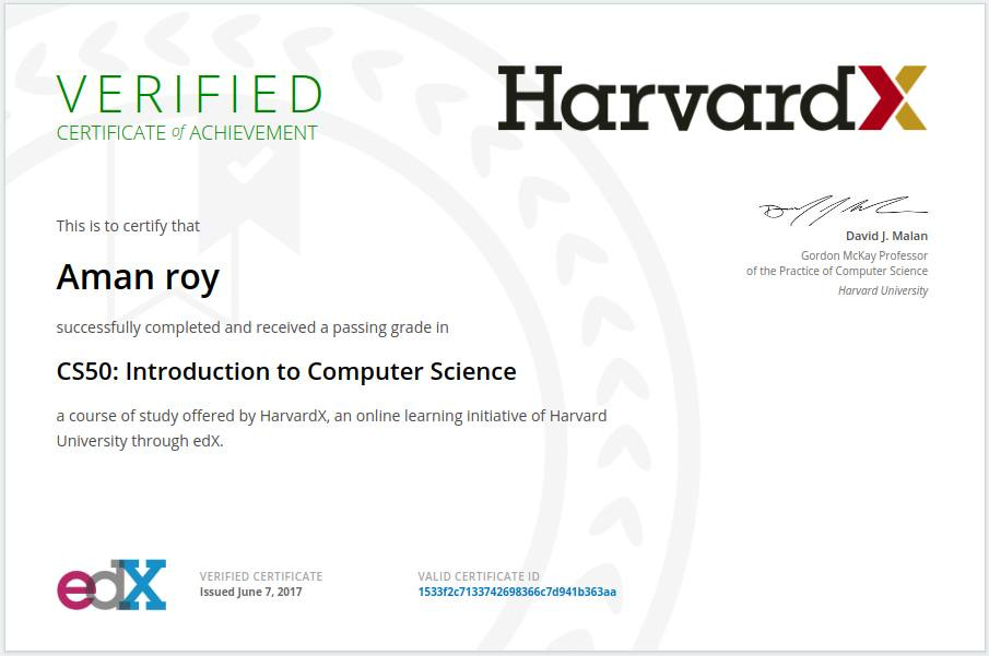 VERIFIED
CERTIFICATE of ACHIEVEMENT
This Is to certify that
Aman roy
successfully completed and received a passing grade in
HarvardX
David J. Malan
Gordon McKay Professor
of the Practice of Computer Science
Harvard University
CS50: Introduction to Computer Science
a course of study offered by HarvardX, an online learning Initiative of Harvard
University through edX.
VERIFIED CERTIFICATE
Issued June 7, 2017
VALID CERTIFICATE ID
1S33f2c7133742698366c7d941b363aa VERIFIED
CERTIFICATE of ACHIEVEMENT
This Is to certify that
Aman roy
successfully completed and received a passing grade in
HarvardX
David J. Malan
Gordon McKay Professor
of the Practice of Computer Science
Harvard University
CS50: Introduction to Computer Science
a course of study offered by HarvardX, an online learning Initiative of Harvard
University through edX.
VERIFIED CERTIFICATE
Issued June 7, 2017
VALID CERTIFICATE ID
1S33f2c7133742698366c7d941b363aa