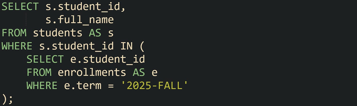 SELECT s.student_id,        s.full_name FROM students AS s WHERE s.student_id IN (     SELECT e.student_id     FROM enrollments AS e     WHERE e.term = '2025-FALL' );