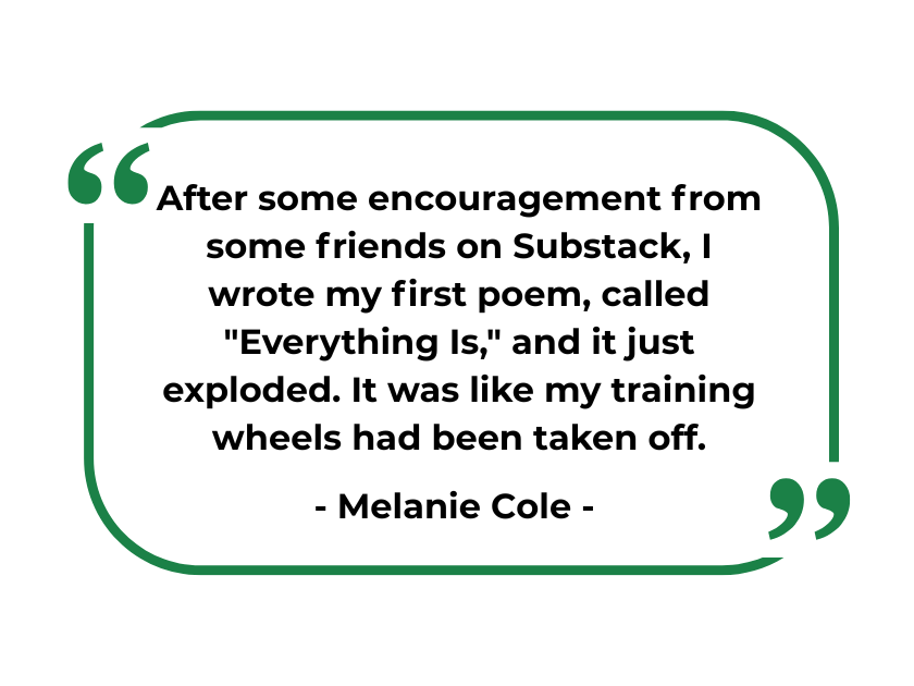 "After some encouragement from some friends on Substack, I wrote my first poem, called "Everything Is," and it just exploded. It was like my training wheels had been taken off." - Melanie Cole