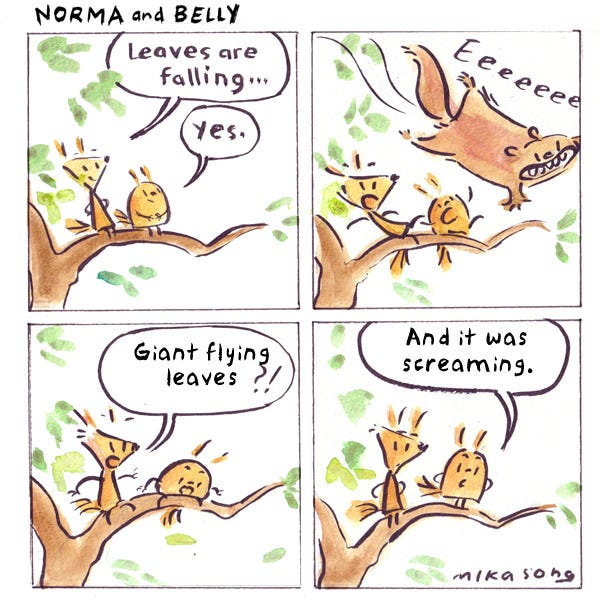 Norma and Belly sit on a branch looking at leaves falling. A flying squirrel goes flying past them screaming, “Eeeeeeee!” Norma says, “A giant flying leaf!” Belly says, “And why is it screaming?”