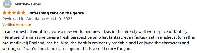In an earnest attempt to create a new world and new ideas in the already well worn space of fantasy literature, the narrative gives a fresh perspective on what fantasy, even fantasy set in medieval (or rather pre-medieval) England, can be. Also, the book is eminently readable and I enjoyed the characters and setting, so if you're into fantasy as a genre this is a solid entry for you.