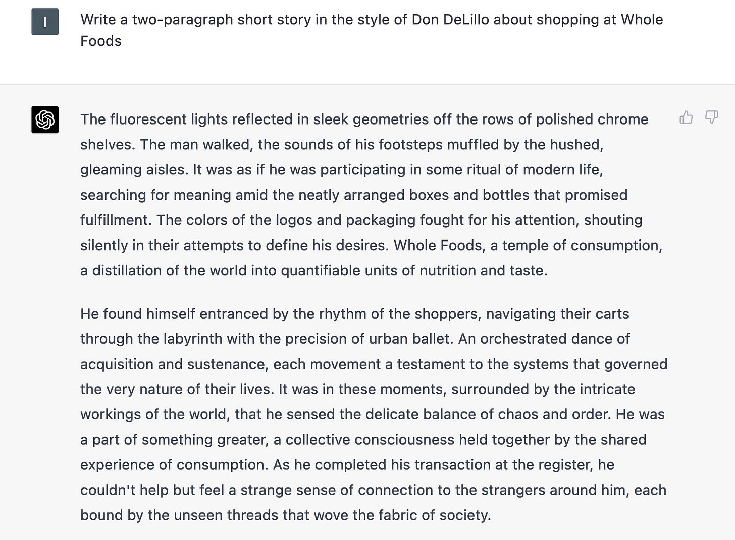 Write a two-paragraph short story in the style of Don DeLillo about shopping at Whole Foods  The fluorescent lights reflected in sleek geometries off the rows of polished chrome shelves. The man walked, the sounds of his footsteps muffled by the hushed, gleaming aisles. It was as if he was participating in some ritual of modern life, searching for meaning amid the neatly arranged boxes and bottles that promised fulfillment. The colors of the logos and packaging fought for his attention, shouting silently in their attempts to define his desires. Whole Foods, a temple of consumption, a distillation of the world into quantifiable units of nutrition and taste.  He found himself entranced by the rhythm of the shoppers, navigating their carts through the labyrinth with the precision of urban ballet. An orchestrated dance of acquisition and sustenance, each movement a testament to the systems that governed the very nature of their lives. It was in these moments, surrounded by the intricate workings of the world, that he sensed the delicate balance of chaos and order. He was a part of something greater, a collective consciousness held together by the shared experience of consumption. As he completed his transaction at the register, he couldn't help but feel a strange sense of connection to the strangers around him, each bound by the unseen threads that wove the fabric of society.