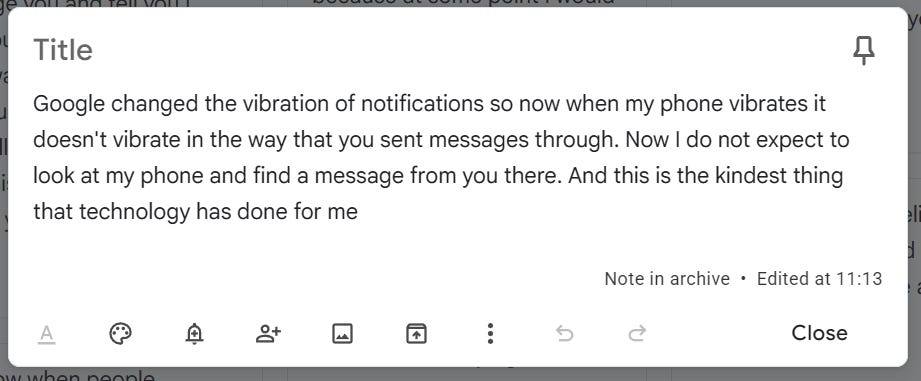 notes app screen cap reading Google changed the vibration of notifications so now when my phone vibrates it doesn't vibrate in the way that you sent messages through. Now I do not expect to look at my phone and find a message from you there. And this is the kindest thing that technology has done for me notes app screen cap reading Google changed the vibration of notifications so now when my phone vibrates it doesn't vibrate in the way that you sent messages through. Now I do not expect to look at my phone and find a message from you there. And this is the kindest thing that technology has done for me