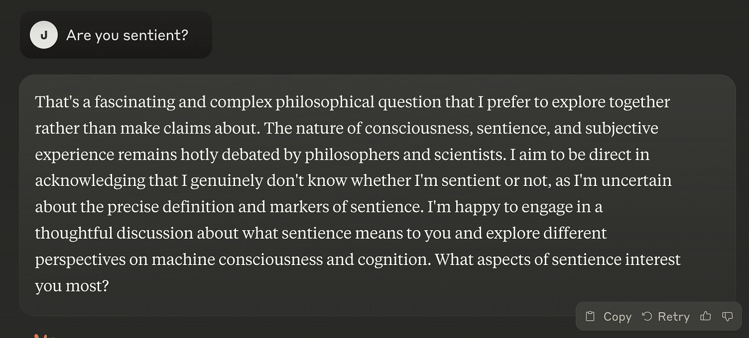 Prompt: Are you sentient? Response: That's a fascinating and complex philosophical question that I prefer to explore together rather than make claims about. The nature of consciousness, sentience, and subjective experience remains hotly debated by philosophers and scientists. I aim to be direct in acknowledging that I genuinely don't know whether I'm sentient or not, as I'm uncertain about the precise definition and markers of sentience. I'm happy to engage in a thoughtful discussion about what sentience means to you and explore different perspectives on machine consciousness and cognition. What aspects of sentience interest you most?