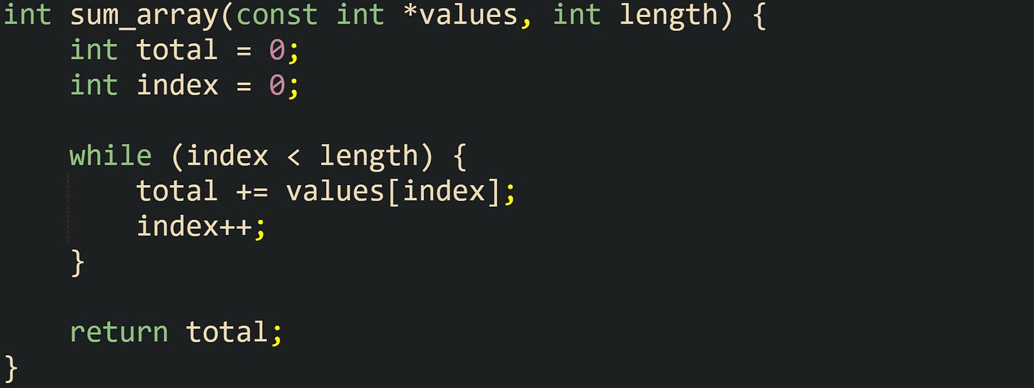 int sum_array(const int *values, int length) {     int total = 0;     int index = 0;      while (index < length) {         total += values[index];         index++;     }      return total; }