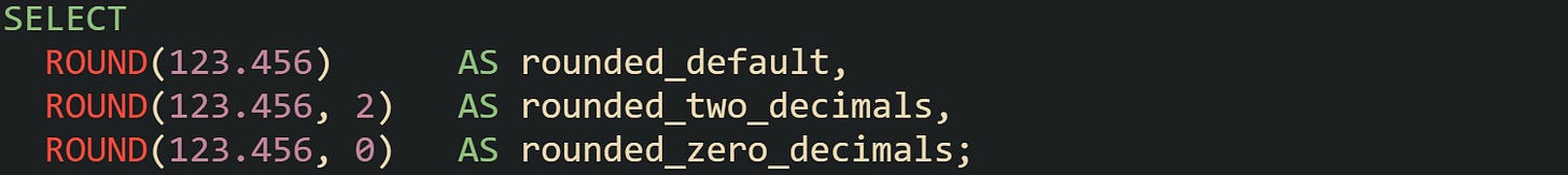 SELECT   ROUND(123.456)      AS rounded_default,   ROUND(123.456, 2)   AS rounded_two_decimals,   ROUND(123.456, 0)   AS rounded_zero_decimals;