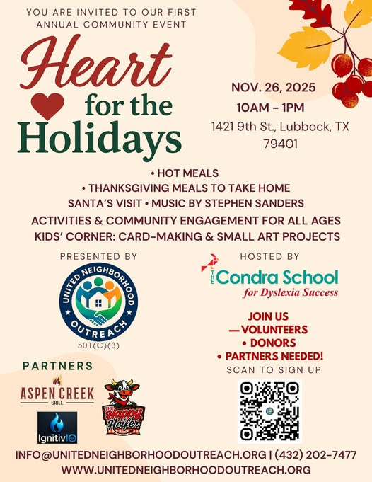 May be an image of heart and text that says 'NOV.26,2025 NOV. 26, 2025 10AM 10AM-1PM -1PM 1421 9th St., Lubbock, Tχ 79401 YOU ARE INVITED to OUR FIRST ANNUAL COMMUNITY EVENT Heart for the Holidays ·HoT MEALS •THANKSGIVING MEALS to TAKE HOME SANTA'S VISIT MUSIC BY STEPHEN SANDERS ACTIVITIES & COMMUNITY ENGAGEMENT FOR ALL AGES KIDS' CORNER: CARD-MAKING & SMALL ART PROJECTS PRESENTED BY CHEA EICHEORNO NEIGHBO HOSTED BY Condra School for Dyslexia Success OUTRE ACH 501(C)(3) PARTNERS JOIN US -VOLUNTEERS DONORS •PARTNERS NEEDED! SCAN to SIGN UP ASPENCREEK CREEK GRILL GRILL Ignitivl NFO@UNITEDNEIGHBORHOODOUTREACH.OG (432) 202-7477 WWW.NIEDNEGHBORHOOOUTREACHOG'