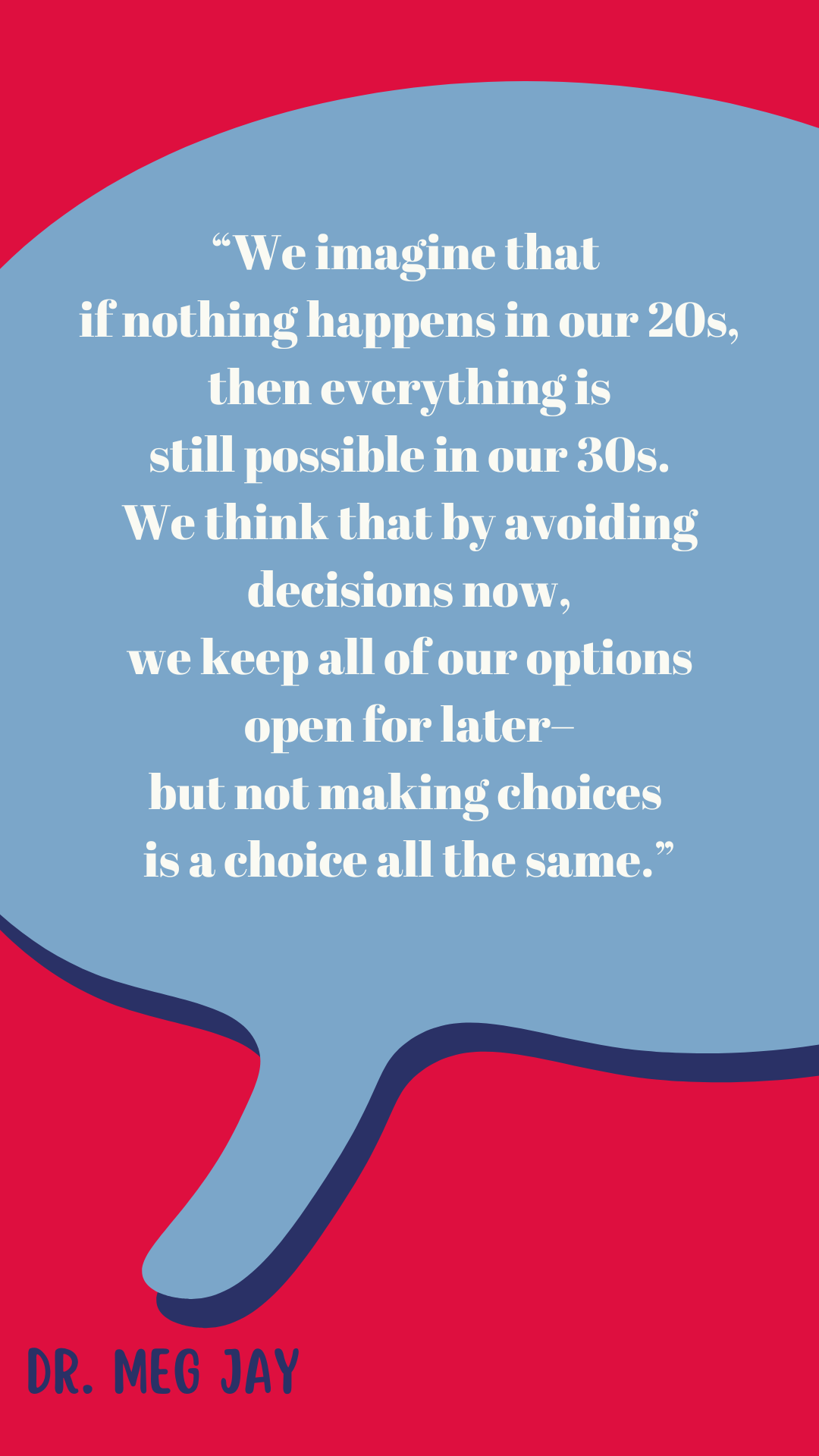 “We imagine that if nothing happens in our twenties then everything is still possible in our thirties. We think that by avoiding decisions now, we keep all of our options open for later–but not making choices is a choice all the same,” said Dr. Meg Jay.