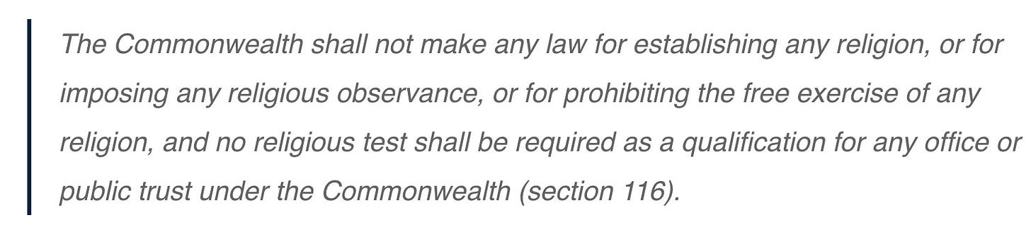 The Commonwealth shall not make any law for establishing any religion, or for imposing any religious observance, or for prohibiting the free exercise of any religion, and no religious test shall be required as a qualification for any office or public trust under the Commonwealth (section 116).

