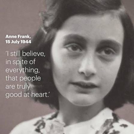I still believe, in spite of everything, that people are truly good at heart.' On 15 July 1944, Anne Frank wrote one of her most inspiring quotes. How does Anne inspires you? I still believe, in spite of everything, that people are truly good at heart.' On 15 July 1944, Anne Frank wrote one of her most inspiring quotes. How does Anne inspires you?