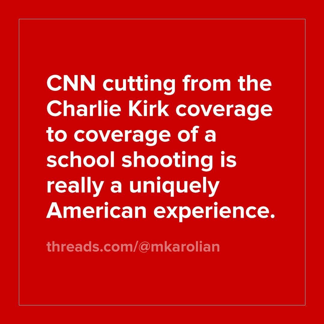 May be an image of text that says 'CNN cutting from the Charlie Kirk coverage to coverage of a school shooting is really a uniquely American experience. threads.com/@mkarolian' May be an image of text that says 'CNN cutting from the Charlie Kirk coverage to coverage of a school shooting is really a uniquely American experience. threads.com/@mkarolian'