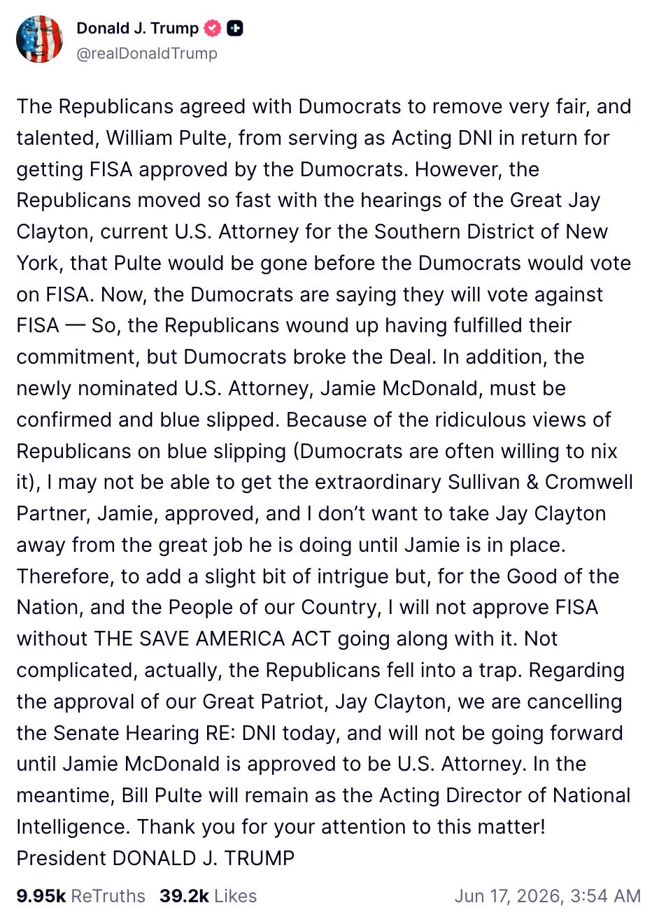 The Republicans agreed with Dumocrats to remove very fair, and talented, William Pulte, from serving as Acting DNI in return for getting FISA approved by the Dumocrats. However, the Republicans moved so fast with the hearings of the Great Jay Clayton, current U.S. Attorney for the Southern District of New York, that Pulte would be gone before the Dumocrats would vote on FISA. Now, the Dumocrats are saying they will vote against FISA — So, the Republicans wound up having fulfilled their commitment, but Dumocrats broke the Deal. In addition, the newly nominated U.S. Attorney, Jamie McDonald, must be confirmed and blue slipped. Because of the ridiculous views of Republicans on blue slipping (Dumocrats are often willing to nix it), I may not be able to get the extraordinary Sullivan & Cromwell Partner, Jamie, approved, and I don’t want to take Jay Clayton away from the great job he is doing until Jamie is in place. Therefore, to add a slight bit of intrigue but, for the Good of the Nation, and the People of our Country, I will not approve FISA without THE SAVE AMERICA ACT going along with it. Not complicated, actually, the Republicans fell into a trap. Regarding the approval of our Great Patriot, Jay Clayton, we are cancelling the Senate Hearing RE: DNI today, and will not be going forward until Jamie McDonald is approved to be U.S. Attorney. In the meantime, Bill Pulte will remain as the Acting Director of National Intelligence. Thank you for your attention to this matter! President DONALD J. TRUMP The Republicans agreed with Dumocrats to remove very fair, and talented, William Pulte, from serving as Acting DNI in return for getting FISA approved by the Dumocrats. However, the Republicans moved so fast with the hearings of the Great Jay Clayton, current U.S. Attorney for the Southern District of New York, that Pulte would be gone before the Dumocrats would vote on FISA. Now, the Dumocrats are saying they will vote against FISA — So, the Republicans wound up having fulfilled their commitment, but Dumocrats broke the Deal. In addition, the newly nominated U.S. Attorney, Jamie McDonald, must be confirmed and blue slipped. Because of the ridiculous views of Republicans on blue slipping (Dumocrats are often willing to nix it), I may not be able to get the extraordinary Sullivan & Cromwell Partner, Jamie, approved, and I don’t want to take Jay Clayton away from the great job he is doing until Jamie is in place. Therefore, to add a slight bit of intrigue but, for the Good of the Nation, and the People of our Country, I will not approve FISA without THE SAVE AMERICA ACT going along with it. Not complicated, actually, the Republicans fell into a trap. Regarding the approval of our Great Patriot, Jay Clayton, we are cancelling the Senate Hearing RE: DNI today, and will not be going forward until Jamie McDonald is approved to be U.S. Attorney. In the meantime, Bill Pulte will remain as the Acting Director of National Intelligence. Thank you for your attention to this matter! President DONALD J. TRUMP