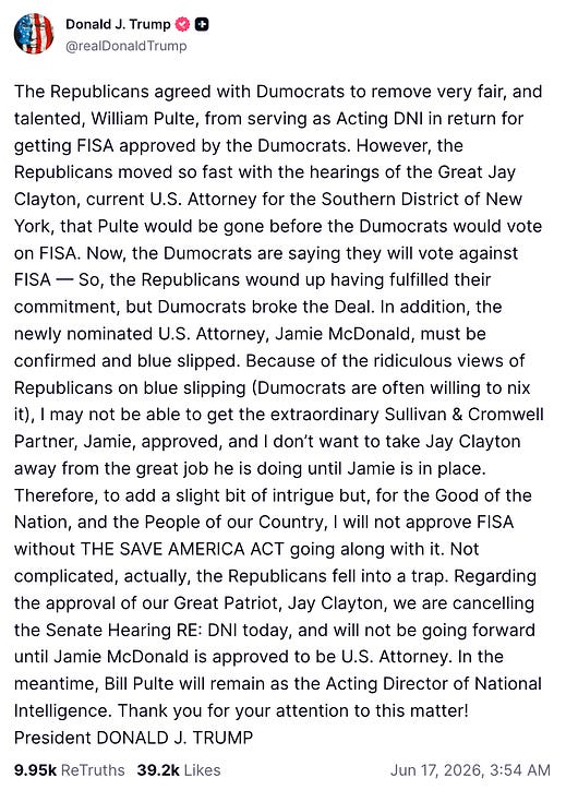 The Republicans agreed with Dumocrats to remove very fair, and talented, William Pulte, from serving as Acting DNI in return for getting FISA approved by the Dumocrats. However, the Republicans moved so fast with the hearings of the Great Jay Clayton, current U.S. Attorney for the Southern District of New York, that Pulte would be gone before the Dumocrats would vote on FISA. Now, the Dumocrats are saying they will vote against FISA — So, the Republicans wound up having fulfilled their commitment, but Dumocrats broke the Deal. In addition, the newly nominated U.S. Attorney, Jamie McDonald, must be confirmed and blue slipped. Because of the ridiculous views of Republicans on blue slipping (Dumocrats are often willing to nix it), I may not be able to get the extraordinary Sullivan & Cromwell Partner, Jamie, approved, and I don’t want to take Jay Clayton away from the great job he is doing until Jamie is in place. Therefore, to add a slight bit of intrigue but, for the Good of the Nation, and the People of our Country, I will not approve FISA without THE SAVE AMERICA ACT going along with it. Not complicated, actually, the Republicans fell into a trap. Regarding the approval of our Great Patriot, Jay Clayton, we are cancelling the Senate Hearing RE: DNI today, and will not be going forward until Jamie McDonald is approved to be U.S. Attorney. In the meantime, Bill Pulte will remain as the Acting Director of National Intelligence. Thank you for your attention to this matter! President DONALD J. TRUMP