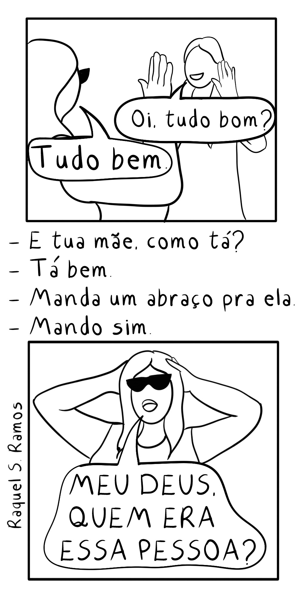 A imagem é uma tirinha em preto e branco que mostra uma breve conversa e a reação surpresa de uma das personagens. Primeiro quadro: Duas pessoas estão conversando. Uma delas diz "Oi, tudo bom?". A outra responde "Tudo bem". Texto intermediário: A conversa continua em formato de lista, com a primeira pessoa perguntando "E tua mãe, como tá?". A segunda responde "Bem" e, em seguida, a primeira diz "Manda um abraço pra ela", ao que a segunda responde "Mando sim". Segundo quadro: Uma mulher de óculos escuros, que parece ser a segunda pessoa da conversa, está surpresa e com as mãos na cabeça, exclamando "MEU DEUS QUEM ERA ESSA PESSOA?". Assinatura: No lado esquerdo, a assinatura "Raquel S Ramos" está visível.