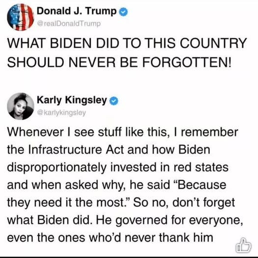 May be an image of 1 person and text that says 'Donald J. Trump @realDonaldTrump WHAT BIDEN DID TO THIS COUNTRY SHOULD NEVER BE FORGOTTEN! Karly Kingsley @karlykingsley Whenever I see stuff like this, I remember the Infrastructure Act and how Biden disproportionately invested in red states and when asked why, he said "Because they need it the most." So no, don't forget what Biden did. He governed for everyone, even the ones who'd never thank him'