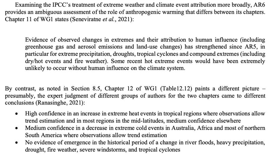 Examining the IPCC’s treatment of extreme weather and climate event attribution more broadly, AR6 provides an ambiguous assessment of the role of anthropogenic warming that differs between its chapters. Chapter 11 of WG1 states (Seneviratne et al., 2021): Evidence of observed changes in extremes and their attribution to human influence (including greenhouse gas and aerosol emissions and land-use changes) has strengthened since AR5, in particular for extreme precipitation, droughts, tropical cyclones and compound extremes (including dry/hot events and fire weather). Some recent hot extreme events would have been extremely unlikely to occur without human influence on the climate system. By contrast, as noted in Section 8.5, Chapter 12 of WG1 (Table12.12) paints a different picture presumably, the expert judgment of different groups of authors for the two chapters came to different conclusions (Ranasinghe, 2021): • High confidence in an increase in extreme heat events in tropical regions where observations allow trend estimation and in most regions in the mid-latitudes, medium confidence elsewhere • Medium confidence in a decrease in extreme cold events in Australia, Africa and most of northern South America where observations allow trend estimation • No evidence of emergence in the historical period of a change in river floods, heavy precipitation, drought, fire weather, severe windstorms, and tropical cyclones Examining the IPCC’s treatment of extreme weather and climate event attribution more broadly, AR6 provides an ambiguous assessment of the role of anthropogenic warming that differs between its chapters. Chapter 11 of WG1 states (Seneviratne et al., 2021): Evidence of observed changes in extremes and their attribution to human influence (including greenhouse gas and aerosol emissions and land-use changes) has strengthened since AR5, in particular for extreme precipitation, droughts, tropical cyclones and compound extremes (including dry/hot events and fire weather). Some recent hot extreme events would have been extremely unlikely to occur without human influence on the climate system. By contrast, as noted in Section 8.5, Chapter 12 of WG1 (Table12.12) paints a different picture presumably, the expert judgment of different groups of authors for the two chapters came to different conclusions (Ranasinghe, 2021): • High confidence in an increase in extreme heat events in tropical regions where observations allow trend estimation and in most regions in the mid-latitudes, medium confidence elsewhere • Medium confidence in a decrease in extreme cold events in Australia, Africa and most of northern South America where observations allow trend estimation • No evidence of emergence in the historical period of a change in river floods, heavy precipitation, drought, fire weather, severe windstorms, and tropical cyclones
