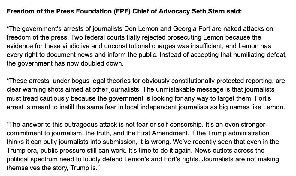 Statement from FPF Chief of Advocacy Seth Stern:“The government’s arrests of journalists Don Lemon and Georgia Fort are naked attacks on freedom of the press. Two federal courts flatly rejected prosecuting Lemon because the evidence for these vindictive and unconstitutional charges was insufficient, and Lemon has every right to document news and inform the public. Instead of accepting that humiliating defeat, the government has now doubled down.“These arrests, under bogus legal theories for obviously constitutionally protected reporting, are clear warning shots aimed at other journalists. The unmistakable message is that journalists must tread cautiously because the government is looking for any way to target them. Fort’s arrest is meant to instill the same fear in local independent journalists as big names like Lemon. “The answer to this outrageous attack is not fear or self-censorship. It’s an even stronger commitment to journalism, the truth, and the First Amendment. If the Trump administration thinks it can bully journalists into submission, it is wrong. We’ve recently seen that even in the Trump era, public pressure still can work. It’s time to do it again. News outlets across the political spectrum need to loudly defend Lemon’s and Fort’s rights. Journalists are not making themselves the story, Trump is.” 