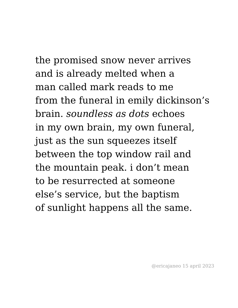 the promised snow never arrives and is already melted when a  man called mark reads to me  from the funeral in emily dickinson’s brain. soundless as dots echoes in my own brain, my own funeral, just as the sun squeezes itself between the top window rail and the mountain peak. i don’t mean to be resurrected at someone else’s service, but the baptism of sunlight happens all the same.