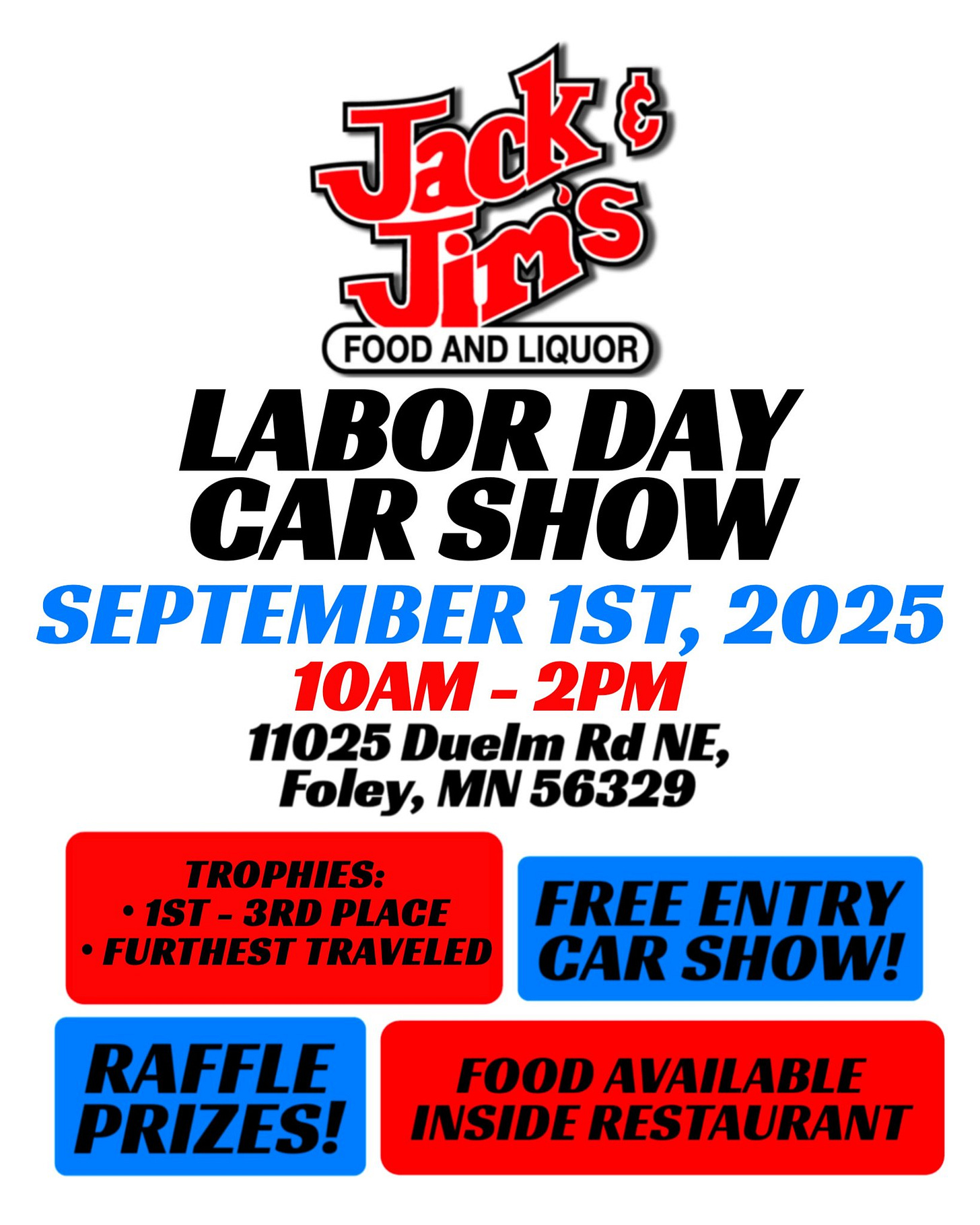 May be an image of car and text that says 'Jacke Jiris FOOD AND LIQUOR LABOR DAY CAR SHOW SEPTEMBER 1ST, 2025 10AM- 2PM 11025 Duelm Rd RdNE, NE, Foley, MN 56329 TROPHIES: •1ST- IST- 3RD PLACE •FURTHEST TRAVELED FREE ENTRY CAR SHOW! RAFFLE PRIZES! FOOD AVAILABLE INSIDE RESTAURANT'
