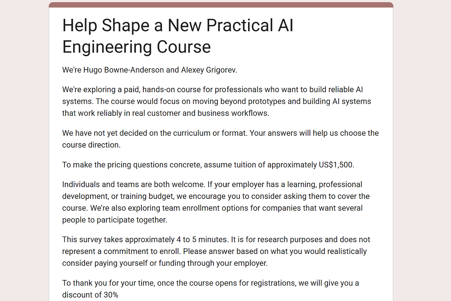 Intro of the questionnaire Help Shape a New Practical AI Engineering Course by Hugo Bowne-Anderson and Alexey Grigorev: a paid hands-on course, tuition of about US$1,500, a 4 to 5 minute survey, and a 30% discount for respondents Intro of the questionnaire Help Shape a New Practical AI Engineering Course by Hugo Bowne-Anderson and Alexey Grigorev: a paid hands-on course, tuition of about US$1,500, a 4 to 5 minute survey, and a 30% discount for respondents