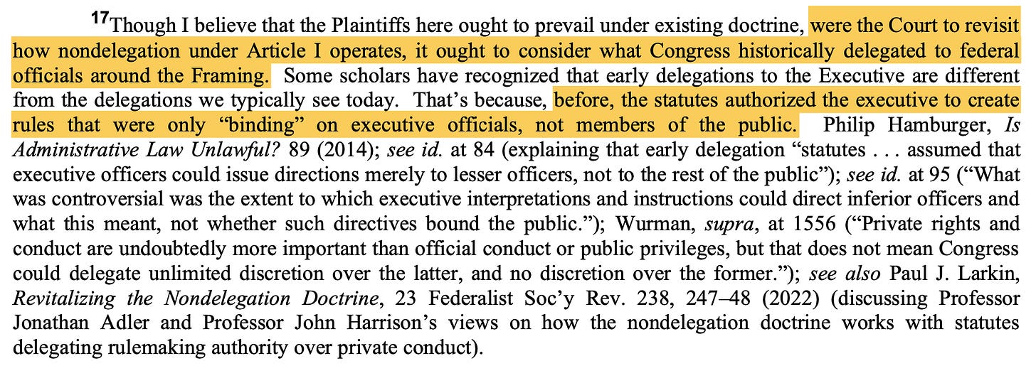 17Though I believe that the Plaintiffs here ought to prevail under existing doctrine, were the Court to revisit how nondelegation under Article I operates, it ought to consider what Congress historically delegated to federal officials around the Framing. Some scholars have recognized that early delegations to the Executive are different from the delegations we typically see today. That’s because, before, the statutes authorized the executive to create rules that were only “binding” on executive officials, not members of the public. ... [scholars' quotes follow]]