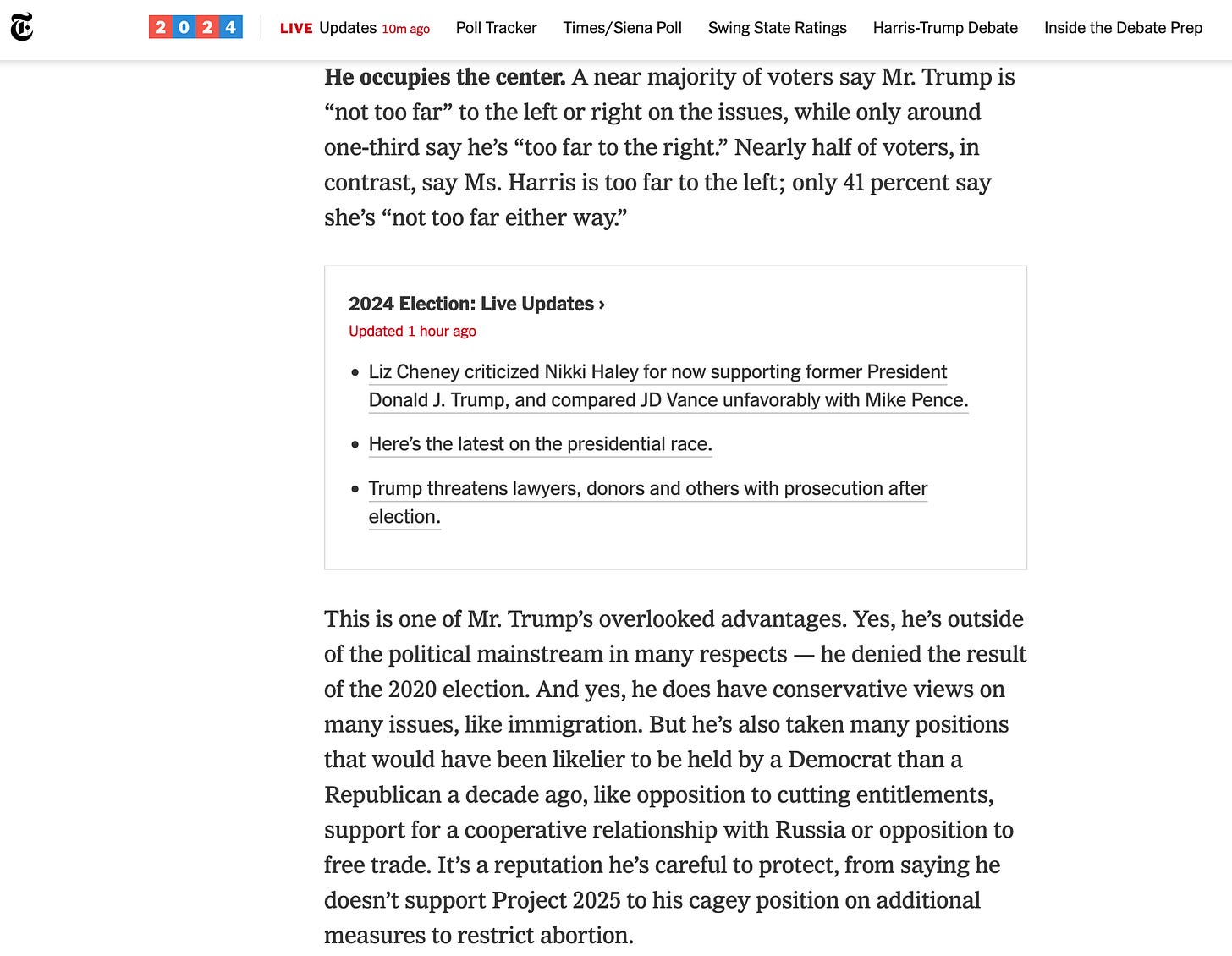 He occupies the center. A near majority of voters say Mr. Trump is “not too far” to the left or right on the issues, while only around one-third say he’s “too far to the right.” Nearly half of voters, in contrast, say Ms. Harris is too far to the left; only 41 percent say she’s “not too far either way.” 2024 Election: Live Updates Updated  Sept. 8, 2024, 2:05 p.m. ET1 hour ago      Liz Cheney criticized Nikki Haley for now supporting former President Donald J. Trump, and compared JD Vance unfavorably with Mike Pence.     Here’s the latest on the presidential race.     Trump threatens lawyers, donors and others with prosecution after election.  This is one of Mr. Trump’s overlooked advantages. Yes, he’s outside of the political mainstream in many respects — he denied the result of the 2020 election. And yes, he does have conservative views on many issues, like immigration. But he’s also taken many positions that would have been likelier to be held by a Democrat than a Republican a decade ago, like opposition to cutting entitlements, support for a cooperative relationship with Russia or opposition to free trade. It’s a reputation he’s careful to protect, from saying he doesn’t support Project 2025 to his cagey position on additional measures to restrict abortion.