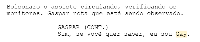 Bolsonaro o assiste circulando, verificando os monitores. Gaspar nota que está sendo observado. GASPAR (CONT.) Sim, se você quer saber, eu sou Gay. Bolsonaro o assiste circulando, verificando os monitores. Gaspar nota que está sendo observado. GASPAR (CONT.) Sim, se você quer saber, eu sou Gay.