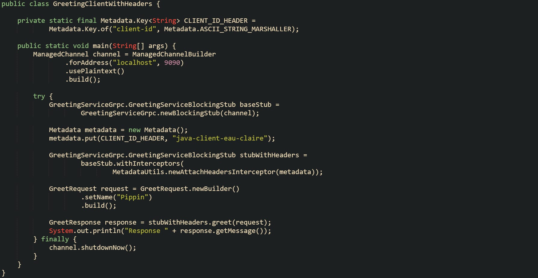 import com.example.grpcdemo.GreetRequest; import com.example.grpcdemo.GreetResponse; import com.example.grpcdemo.GreetingServiceGrpc; import io.grpc.ManagedChannel; import io.grpc.ManagedChannelBuilder; import io.grpc.Metadata; import io.grpc.stub.MetadataUtils;  public class GreetingClientWithHeaders {      private static final Metadata.Key<String> CLIENT_ID_HEADER =             Metadata.Key.of("client-id", Metadata.ASCII_STRING_MARSHALLER);      public static void main(String[] args) {         ManagedChannel channel = ManagedChannelBuilder                 .forAddress("localhost", 9090)                 .usePlaintext()                 .build();          try {             GreetingServiceGrpc.GreetingServiceBlockingStub baseStub =                     GreetingServiceGrpc.newBlockingStub(channel);              Metadata metadata = new Metadata();             metadata.put(CLIENT_ID_HEADER, "java-client-eau-claire");              GreetingServiceGrpc.GreetingServiceBlockingStub stubWithHeaders =                     baseStub.withInterceptors(                             MetadataUtils.newAttachHeadersInterceptor(metadata));              GreetRequest request = GreetRequest.newBuilder()                     .setName("Pippin")                     .build();              GreetResponse response = stubWithHeaders.greet(request);             System.out.println("Response " + response.getMessage());         } finally {             channel.shutdownNow();         }     } }