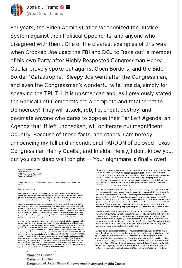 Donald J. Trump @realDonaldTrump For years, the Biden Administration weaponized the Justice System against their Political Opponents, and anyone who disagreed with them. One of the clearest examples of this was when Crooked Joe used the FBI and DOJ to “take out” a member of his own Party after Highly Respected Congressman Henry Cuellar bravely spoke out against Open Borders, and the Biden Border “Catastrophe.” Sleepy Joe went after the Congressman, and even the Congressman’s wonderful wife, Imelda, simply for speaking the TRUTH. It is unAmerican and, as I previously stated, the Radical Left Democrats are a complete and total threat to Democracy! They will attack, rob, lie, cheat, destroy, and decimate anyone who dares to oppose their Far Left Agenda, an Agenda that, if left unchecked, will obliterate our magnificent Country. Because of these facts, and others, I am hereby announcing my full and unconditional PARDON of beloved Texas Congressman Henry Cuellar, and Imelda. Henry, I don’t know you, but you can sleep well tonight — Your nightmare is finally over! Donald J. Trump @realDonaldTrump For years, the Biden Administration weaponized the Justice System against their Political Opponents, and anyone who disagreed with them. One of the clearest examples of this was when Crooked Joe used the FBI and DOJ to “take out” a member of his own Party after Highly Respected Congressman Henry Cuellar bravely spoke out against Open Borders, and the Biden Border “Catastrophe.” Sleepy Joe went after the Congressman, and even the Congressman’s wonderful wife, Imelda, simply for speaking the TRUTH. It is unAmerican and, as I previously stated, the Radical Left Democrats are a complete and total threat to Democracy! They will attack, rob, lie, cheat, destroy, and decimate anyone who dares to oppose their Far Left Agenda, an Agenda that, if left unchecked, will obliterate our magnificent Country. Because of these facts, and others, I am hereby announcing my full and unconditional PARDON of beloved Texas Congressman Henry Cuellar, and Imelda. Henry, I don’t know you, but you can sleep well tonight — Your nightmare is finally over!