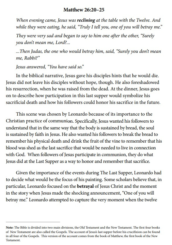 Text of Matthew 26:20-25, followed by discussion of the resurrection and this explanation of the painting's religious context: 'This scene was chosen by Leonardo because of its importance to the Christian practice of communion. Specifically, Jesus wanted his followers to understand that in the same way that the body is sustained by bread, the soul is sustained by faith in Jesus. He also wanted his followers to break the bread to remember his physical death and drink the fruit of the vine to remember that his blood was shed as the last sacrifice that would be needed to live in connection with God. When followers of Jesus participate in communion, they do what Jesus did at the Last Supper as a way to honor and remember that sacrifice.' Text of Matthew 26:20-25, followed by discussion of the resurrection and this explanation of the painting's religious context: 'This scene was chosen by Leonardo because of its importance to the Christian practice of communion. Specifically, Jesus wanted his followers to understand that in the same way that the body is sustained by bread, the soul is sustained by faith in Jesus. He also wanted his followers to break the bread to remember his physical death and drink the fruit of the vine to remember that his blood was shed as the last sacrifice that would be needed to live in connection with God. When followers of Jesus participate in communion, they do what Jesus did at the Last Supper as a way to honor and remember that sacrifice.'