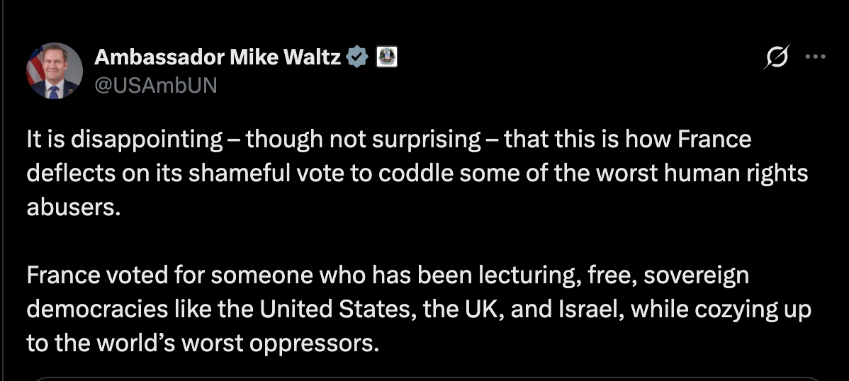 Waltz:It is disappointing – though not surprising – that this is how France deflects on its shameful vote to coddle some of the worst human rights abusers. France voted for someone who has been lecturing, free, sovereign democracies like the United States, the UK, and Israel, while cozying up to the world’s worst oppressors. Waltz:It is disappointing – though not surprising – that this is how France deflects on its shameful vote to coddle some of the worst human rights abusers. France voted for someone who has been lecturing, free, sovereign democracies like the United States, the UK, and Israel, while cozying up to the world’s worst oppressors.