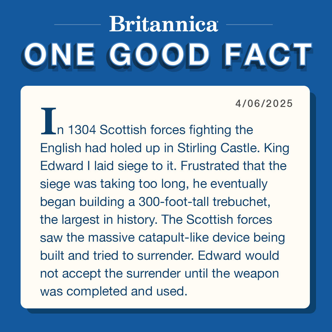 Britannica: One Good Fact 4/6/25

In 1304 Scottish forces fighting the English had holed up in Stirling Castle. King Edward I laid siege to it. Frustrated that the siege was taking too long, he eventually began building a 300-foot-tall trebuchet, the largest in history. The Scottish forces saw the massive catapult-like device being built and tried to surrender. Edward would not accept the surrender until the weapon was completed and used.